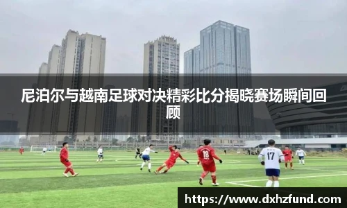 尼泊尔与越南足球对决精彩比分揭晓赛场瞬间回顾